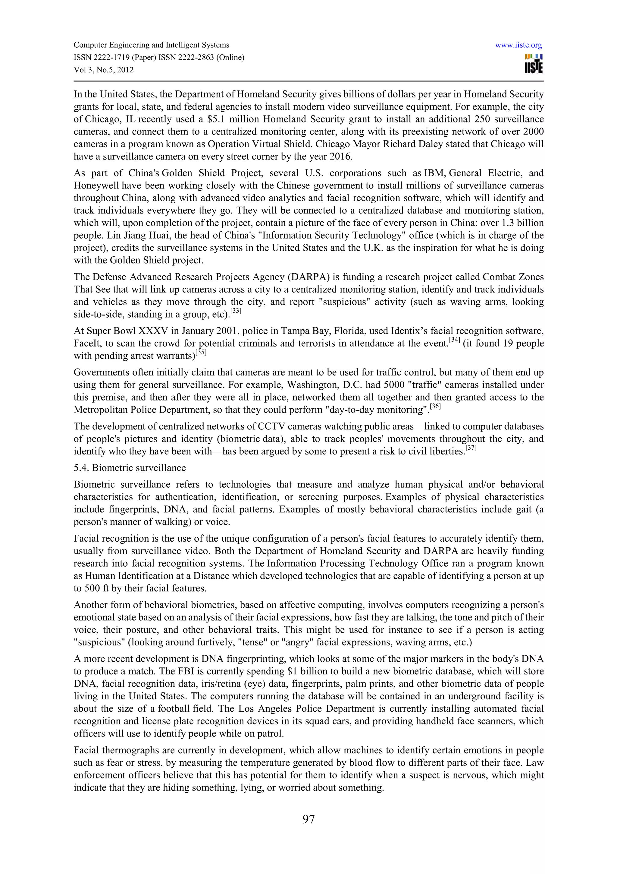 Computer Engineering and Intelligent Systems                                                               www.iiste.org
ISSN 2222-1719 (Paper) ISSN 2222-2863 (Online)
Vol 3, No.5, 2012

In the United States, the Department of Homeland Security gives billions of dollars per year in Homeland Security
grants for local, state, and federal agencies to install modern video surveillance equipment. For example, the city
of Chicago, IL recently used a $5.1 million Homeland Security grant to install an additional 250 surveillance
cameras, and connect them to a centralized monitoring center, along with its preexisting network of over 2000
cameras in a program known as Operation Virtual Shield. Chicago Mayor Richard Daley stated that Chicago will
have a surveillance camera on every street corner by the year 2016.
As part of China's Golden Shield Project, several U.S. corporations such as IBM, General Electric, and
Honeywell have been working closely with the Chinese government to install millions of surveillance cameras
throughout China, along with advanced video analytics and facial recognition software, which will identify and
track individuals everywhere they go. They will be connected to a centralized database and monitoring station,
which will, upon completion of the project, contain a picture of the face of every person in China: over 1.3 billion
people. Lin Jiang Huai, the head of China's "Information Security Technology" office (which is in charge of the
project), credits the surveillance systems in the United States and the U.K. as the inspiration for what he is doing
with the Golden Shield project.
The Defense Advanced Research Projects Agency (DARPA) is funding a research project called Combat Zones
That See that will link up cameras across a city to a centralized monitoring station, identify and track individuals
and vehicles as they move through the city, and report "suspicious" activity (such as waving arms, looking
side-to-side, standing in a group, etc).[33]
At Super Bowl XXXV in January 2001, police in Tampa Bay, Florida, used Identix’s facial recognition software,
FaceIt, to scan the crowd for potential criminals and terrorists in attendance at the event.[34] (it found 19 people
with pending arrest warrants)[35]
Governments often initially claim that cameras are meant to be used for traffic control, but many of them end up
using them for general surveillance. For example, Washington, D.C. had 5000 "traffic" cameras installed under
this premise, and then after they were all in place, networked them all together and then granted access to the
Metropolitan Police Department, so that they could perform "day-to-day monitoring".[36]
The development of centralized networks of CCTV cameras watching public areas—linked to computer databases
of people's pictures and identity (biometric data), able to track peoples' movements throughout the city, and
identify who they have been with—has been argued by some to present a risk to civil liberties.[37]
5.4. Biometric surveillance
Biometric surveillance refers to technologies that measure and analyze human physical and/or behavioral
characteristics for authentication, identification, or screening purposes. Examples of physical characteristics
include fingerprints, DNA, and facial patterns. Examples of mostly behavioral characteristics include gait (a
person's manner of walking) or voice.
Facial recognition is the use of the unique configuration of a person's facial features to accurately identify them,
usually from surveillance video. Both the Department of Homeland Security and DARPA are heavily funding
research into facial recognition systems. The Information Processing Technology Office ran a program known
as Human Identification at a Distance which developed technologies that are capable of identifying a person at up
to 500 ft by their facial features.
Another form of behavioral biometrics, based on affective computing, involves computers recognizing a person's
emotional state based on an analysis of their facial expressions, how fast they are talking, the tone and pitch of their
voice, their posture, and other behavioral traits. This might be used for instance to see if a person is acting
"suspicious" (looking around furtively, "tense" or "angry" facial expressions, waving arms, etc.)
A more recent development is DNA fingerprinting, which looks at some of the major markers in the body's DNA
to produce a match. The FBI is currently spending $1 billion to build a new biometric database, which will store
DNA, facial recognition data, iris/retina (eye) data, fingerprints, palm prints, and other biometric data of people
living in the United States. The computers running the database will be contained in an underground facility is
about the size of a football field. The Los Angeles Police Department is currently installing automated facial
recognition and license plate recognition devices in its squad cars, and providing handheld face scanners, which
officers will use to identify people while on patrol.
Facial thermographs are currently in development, which allow machines to identify certain emotions in people
such as fear or stress, by measuring the temperature generated by blood flow to different parts of their face. Law
enforcement officers believe that this has potential for them to identify when a suspect is nervous, which might
indicate that they are hiding something, lying, or worried about something.


                                                          97
 