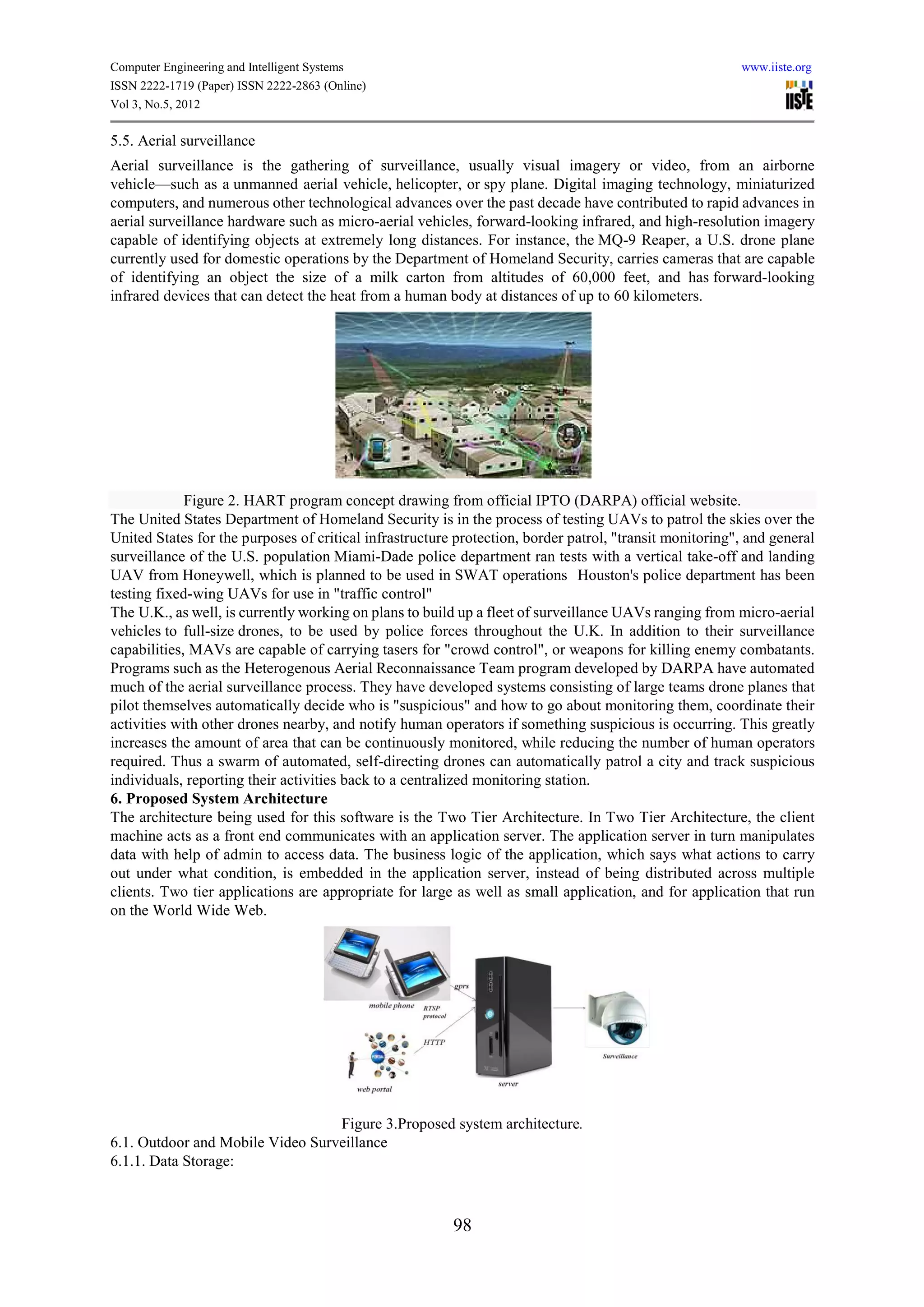 Computer Engineering and Intelligent Systems                                                             www.iiste.org
ISSN 2222-1719 (Paper) ISSN 2222-2863 (Online)
Vol 3, No.5, 2012

5.5. Aerial surveillance
Aerial surveillance is the gathering of surveillance, usually visual imagery or video, from an airborne
vehicle—such as a unmanned aerial vehicle, helicopter, or spy plane. Digital imaging technology, miniaturized
computers, and numerous other technological advances over the past decade have contributed to rapid advances in
aerial surveillance hardware such as micro-aerial vehicles, forward-looking infrared, and high-resolution imagery
capable of identifying objects at extremely long distances. For instance, the MQ-9 Reaper, a U.S. drone plane
currently used for domestic operations by the Department of Homeland Security, carries cameras that are capable
of identifying an object the size of a milk carton from altitudes of 60,000 feet, and has forward-looking
infrared devices that can detect the heat from a human body at distances of up to 60 kilometers.




             Figure 2. HART program concept drawing from official IPTO (DARPA) official website.
The United States Department of Homeland Security is in the process of testing UAVs to patrol the skies over the
United States for the purposes of critical infrastructure protection, border patrol, "transit monitoring", and general
surveillance of the U.S. population Miami-Dade police department ran tests with a vertical take-off and landing
UAV from Honeywell, which is planned to be used in SWAT operations Houston's police department has been
testing fixed-wing UAVs for use in "traffic control"
The U.K., as well, is currently working on plans to build up a fleet of surveillance UAVs ranging from micro-aerial
vehicles to full-size drones, to be used by police forces throughout the U.K. In addition to their surveillance
capabilities, MAVs are capable of carrying tasers for "crowd control", or weapons for killing enemy combatants.
Programs such as the Heterogenous Aerial Reconnaissance Team program developed by DARPA have automated
much of the aerial surveillance process. They have developed systems consisting of large teams drone planes that
pilot themselves automatically decide who is "suspicious" and how to go about monitoring them, coordinate their
activities with other drones nearby, and notify human operators if something suspicious is occurring. This greatly
increases the amount of area that can be continuously monitored, while reducing the number of human operators
required. Thus a swarm of automated, self-directing drones can automatically patrol a city and track suspicious
individuals, reporting their activities back to a centralized monitoring station.
6. Proposed System Architecture
The architecture being used for this software is the Two Tier Architecture. In Two Tier Architecture, the client
machine acts as a front end communicates with an application server. The application server in turn manipulates
data with help of admin to access data. The business logic of the application, which says what actions to carry
out under what condition, is embedded in the application server, instead of being distributed across multiple
clients. Two tier applications are appropriate for large as well as small application, and for application that run
on the World Wide Web.




                                  Figure 3.Proposed system architecture.
6.1. Outdoor and Mobile Video Surveillance
6.1.1. Data Storage:



                                                         98
 