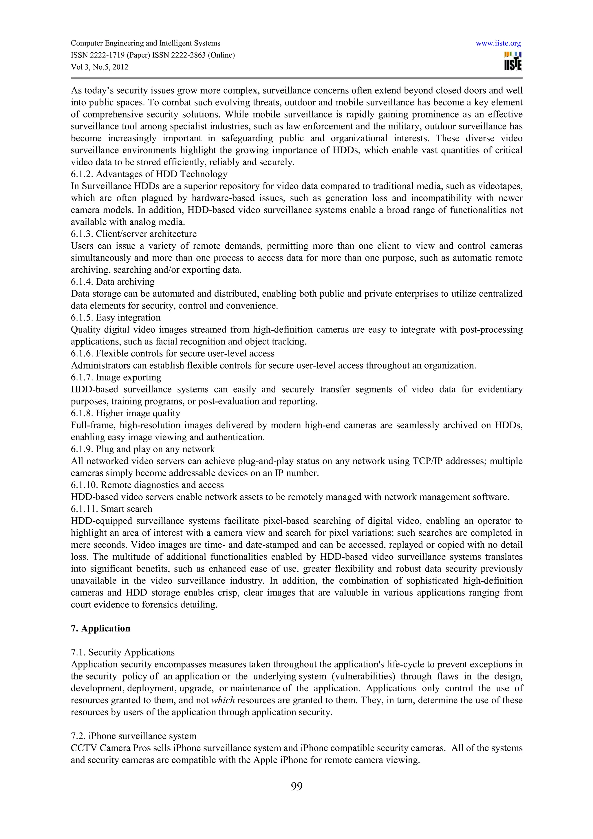 Computer Engineering and Intelligent Systems                                                          www.iiste.org
ISSN 2222-1719 (Paper) ISSN 2222-2863 (Online)
Vol 3, No.5, 2012

As today’s security issues grow more complex, surveillance concerns often extend beyond closed doors and well
into public spaces. To combat such evolving threats, outdoor and mobile surveillance has become a key element
of comprehensive security solutions. While mobile surveillance is rapidly gaining prominence as an effective
surveillance tool among specialist industries, such as law enforcement and the military, outdoor surveillance has
become increasingly important in safeguarding public and organizational interests. These diverse video
surveillance environments highlight the growing importance of HDDs, which enable vast quantities of critical
video data to be stored efficiently, reliably and securely.
6.1.2. Advantages of HDD Technology
In Surveillance HDDs are a superior repository for video data compared to traditional media, such as videotapes,
which are often plagued by hardware-based issues, such as generation loss and incompatibility with newer
camera models. In addition, HDD-based video surveillance systems enable a broad range of functionalities not
available with analog media.
6.1.3. Client/server architecture
Users can issue a variety of remote demands, permitting more than one client to view and control cameras
simultaneously and more than one process to access data for more than one purpose, such as automatic remote
archiving, searching and/or exporting data.
6.1.4. Data archiving
Data storage can be automated and distributed, enabling both public and private enterprises to utilize centralized
data elements for security, control and convenience.
6.1.5. Easy integration
Quality digital video images streamed from high-definition cameras are easy to integrate with post-processing
applications, such as facial recognition and object tracking.
6.1.6. Flexible controls for secure user-level access
Administrators can establish flexible controls for secure user-level access throughout an organization.
6.1.7. Image exporting
HDD-based surveillance systems can easily and securely transfer segments of video data for evidentiary
purposes, training programs, or post-evaluation and reporting.
6.1.8. Higher image quality
Full-frame, high-resolution images delivered by modern high-end cameras are seamlessly archived on HDDs,
enabling easy image viewing and authentication.
6.1.9. Plug and play on any network
All networked video servers can achieve plug-and-play status on any network using TCP/IP addresses; multiple
cameras simply become addressable devices on an IP number.
6.1.10. Remote diagnostics and access
HDD-based video servers enable network assets to be remotely managed with network management software.
6.1.11. Smart search
HDD-equipped surveillance systems facilitate pixel-based searching of digital video, enabling an operator to
highlight an area of interest with a camera view and search for pixel variations; such searches are completed in
mere seconds. Video images are time- and date-stamped and can be accessed, replayed or copied with no detail
loss. The multitude of additional functionalities enabled by HDD-based video surveillance systems translates
into significant benefits, such as enhanced ease of use, greater flexibility and robust data security previously
unavailable in the video surveillance industry. In addition, the combination of sophisticated high-definition
cameras and HDD storage enables crisp, clear images that are valuable in various applications ranging from
court evidence to forensics detailing.

7. Application

7.1. Security Applications
Application security encompasses measures taken throughout the application's life-cycle to prevent exceptions in
the security policy of an application or the underlying system (vulnerabilities) through flaws in the design,
development, deployment, upgrade, or maintenance of the application. Applications only control the use of
resources granted to them, and not which resources are granted to them. They, in turn, determine the use of these
resources by users of the application through application security.

7.2. iPhone surveillance system
CCTV Camera Pros sells iPhone surveillance system and iPhone compatible security cameras. All of the systems
and security cameras are compatible with the Apple iPhone for remote camera viewing.

                                                       99
 