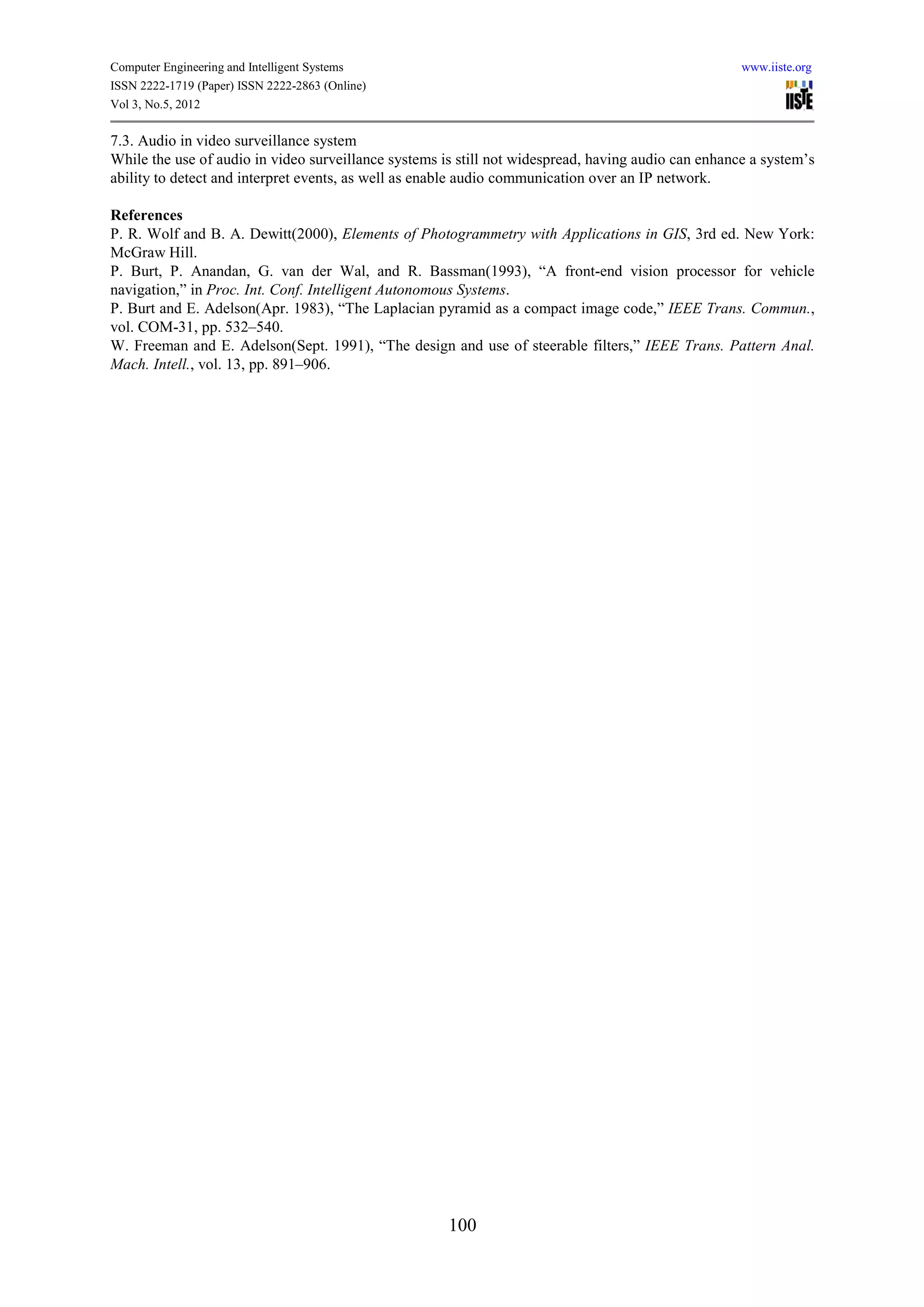 Computer Engineering and Intelligent Systems                                                         www.iiste.org
ISSN 2222-1719 (Paper) ISSN 2222-2863 (Online)
Vol 3, No.5, 2012

7.3. Audio in video surveillance system
While the use of audio in video surveillance systems is still not widespread, having audio can enhance a system’s
ability to detect and interpret events, as well as enable audio communication over an IP network.

References
P. R. Wolf and B. A. Dewitt(2000), Elements of Photogrammetry with Applications in GIS, 3rd ed. New York:
McGraw Hill.
P. Burt, P. Anandan, G. van der Wal, and R. Bassman(1993), “A front-end vision processor for vehicle
navigation,” in Proc. Int. Conf. Intelligent Autonomous Systems.
P. Burt and E. Adelson(Apr. 1983), “The Laplacian pyramid as a compact image code,” IEEE Trans. Commun.,
vol. COM-31, pp. 532–540.
W. Freeman and E. Adelson(Sept. 1991), “The design and use of steerable filters,” IEEE Trans. Pattern Anal.
Mach. Intell., vol. 13, pp. 891–906.




                                                      100
 