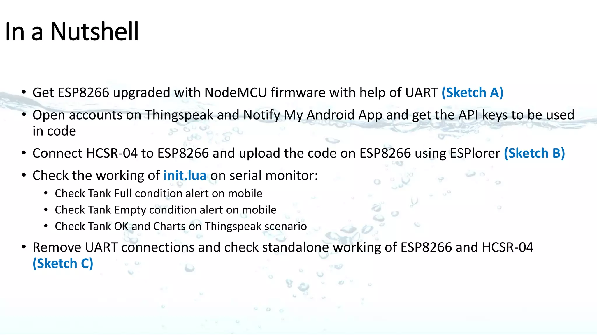 Sketch for post software update on ESP8266
ESP 8266-01
HC-SR04
Ultrasonic Sensor
TXD
RXD
GND GND
GPIO 0
GPIO 2
TRIG
ECHO
+5V+3.3V
Multi-Power
Supply
VCC CH_PD
VCC
GND
5 pins used 4 pins used
C
 