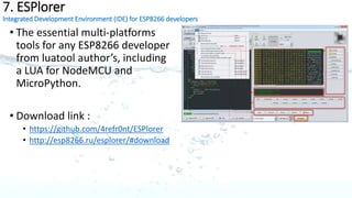 5. ThingSpeak
The open data cloud platform for the Internet of Things
ThingSpeak API Quick Start
1. Sign Up for a ThingSpeak account
2. Go to Channels, and click New Channel
3. Complete the channel settings, and click Save Channel.
4. Update your Channel via URL:
5. https://api.thingspeak.com/update?api_key=YOUR_CHANN
EL_API_KEY&field1=7
6. View your Channel feed:
7. https://api.thingspeak.com/channels/YOUR_CHANNEL_ID/f
eeds.json
Video Link: https://www.youtube.com/watch?v=I_Jm6Q4z7ig
 