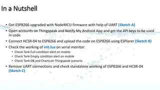 Sketch for post software update on ESP8266
ESP 8266-01
HC-SR04
Ultrasonic Sensor
TXD
RXD
GND GND
GPIO 0
GPIO 2
TRIG
ECHO
+5V+3.3V
Multi-Power
Supply
VCC CH_PD
VCC
GND
5 pins used 4 pins used
C
 