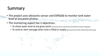Summary
• The project uses ultrasonic sensor and ESP8266 to monitor tank water
level at any point of time.
• The monitoring aspect has 2 objectives:
• To check water level at any given point (achieved with the help of cloud connectivity through Thingspeak)
• To send an alert message when tank is filled or empty (achieved with the help of Notify My Android app)
 