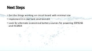 Next Steps
• Get the things working on circuit board with minimal size
• Implement it in real tank environment
• Look for alternate economical battery sources for powering ESP8266
and HCSR04
 