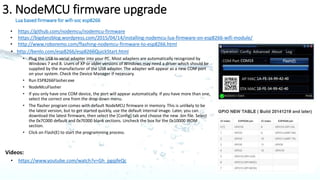 1.ESP8266
microcontroller from Chinese manufacturer Espressif that includes Wi-Fi capability
Cadence Tensilica LX106 microcontroller
• Operates at 3.3V
• Firmware upgrade is needed as first step after purchase
• GPIO 0 should be grounded for firmware upgrade mode
• RST and GPIO2 to be left open
• Connect RX of ESP8266 to TX of FT232RL
• Connect TX of ESP8266 to RX of FT232RL
• Supply external voltage of 3.3V to VCC and CH_PD
• GND to be connected to ground (FT232RL and ESP8266 ground should be
common)
Once the connections are done. RED LED on ESP8266 should be on. BLUE LED
will flash momentarily.
PIN PIN Description
VCC 3.3V
RST Reset (low active)
CH_PD Chip Power down (low active)
TXD Transmit data (3.3V level)
RXD Receive data (3.3V level)
GPIO 0 General Purpose Input / Output
GPIO 2 General Purpose Input / Output
GND Ground
Steps for firmware upgrade: http://www.whatimade.today/loading-the-nodemcu-firmware-on-the-esp8266-windows-guide/
 