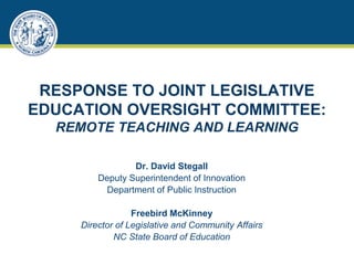 RESPONSE TO JOINT LEGISLATIVE
EDUCATION OVERSIGHT COMMITTEE:
REMOTE TEACHING AND LEARNING
Dr. David Stegall
Deputy Superintendent of Innovation
Department of Public Instruction
Freebird McKinney
Director of Legislative and Community Affairs
NC State Board of Education
 