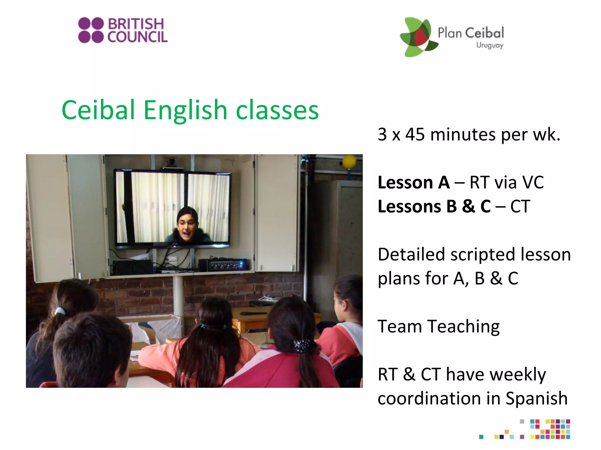 Ceibal English classes

3 x 45 minutes per wk.
Lesson A – RT via VC
Lessons B & C – CT
Detailed scripted lesson
plans for A, B & C
Team Teaching
RT & CT have weekly
coordination in Spanish

 