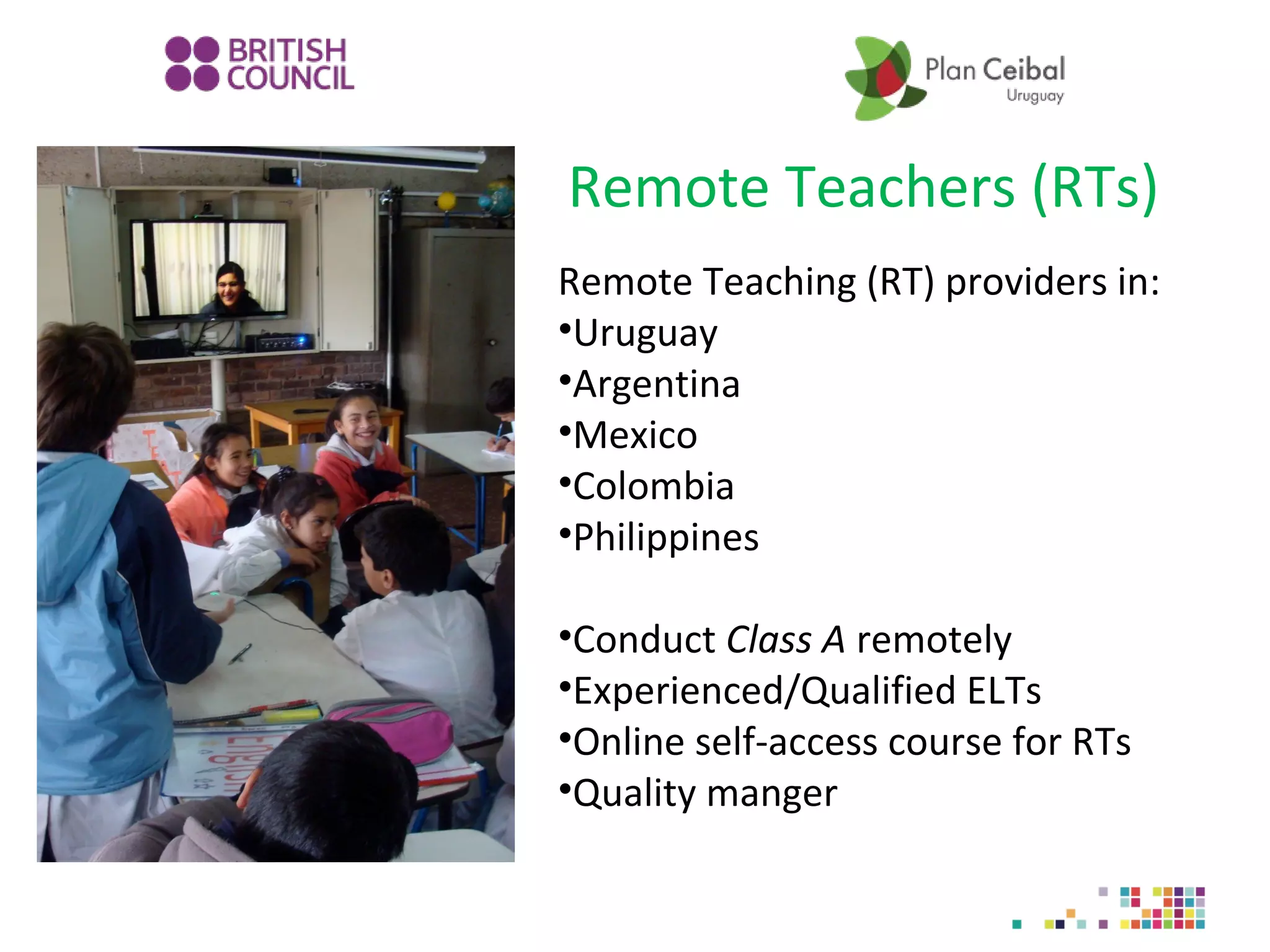 Remote Teachers (RTs)
Remote Teaching (RT) providers in:
•Uruguay
•Argentina
•Mexico
•Colombia
•Philippines
•Conduct Class A remotely
•Experienced/Qualified ELTs
•Online self-access course for RTs
•Quality manger

 