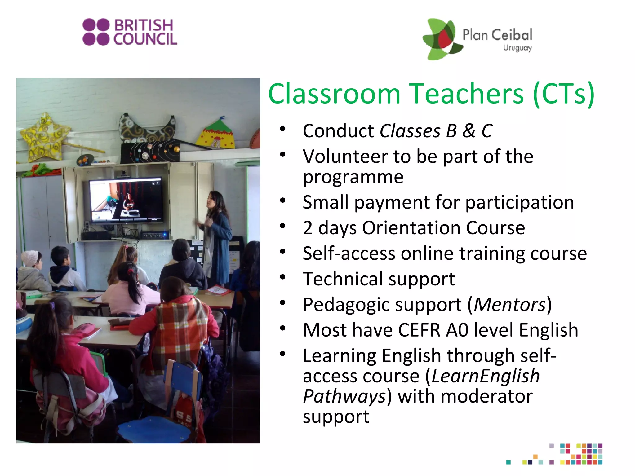 Classroom Teachers (CTs)
• Conduct Classes B & C
• Volunteer to be part of the
programme
• Small payment for participation
• 2 days Orientation Course
• Self-access online training course
• Technical support
• Pedagogic support (Mentors)
• Most have CEFR A0 level English
• Learning English through selfaccess course (LearnEnglish
Pathways) with moderator
support

 
