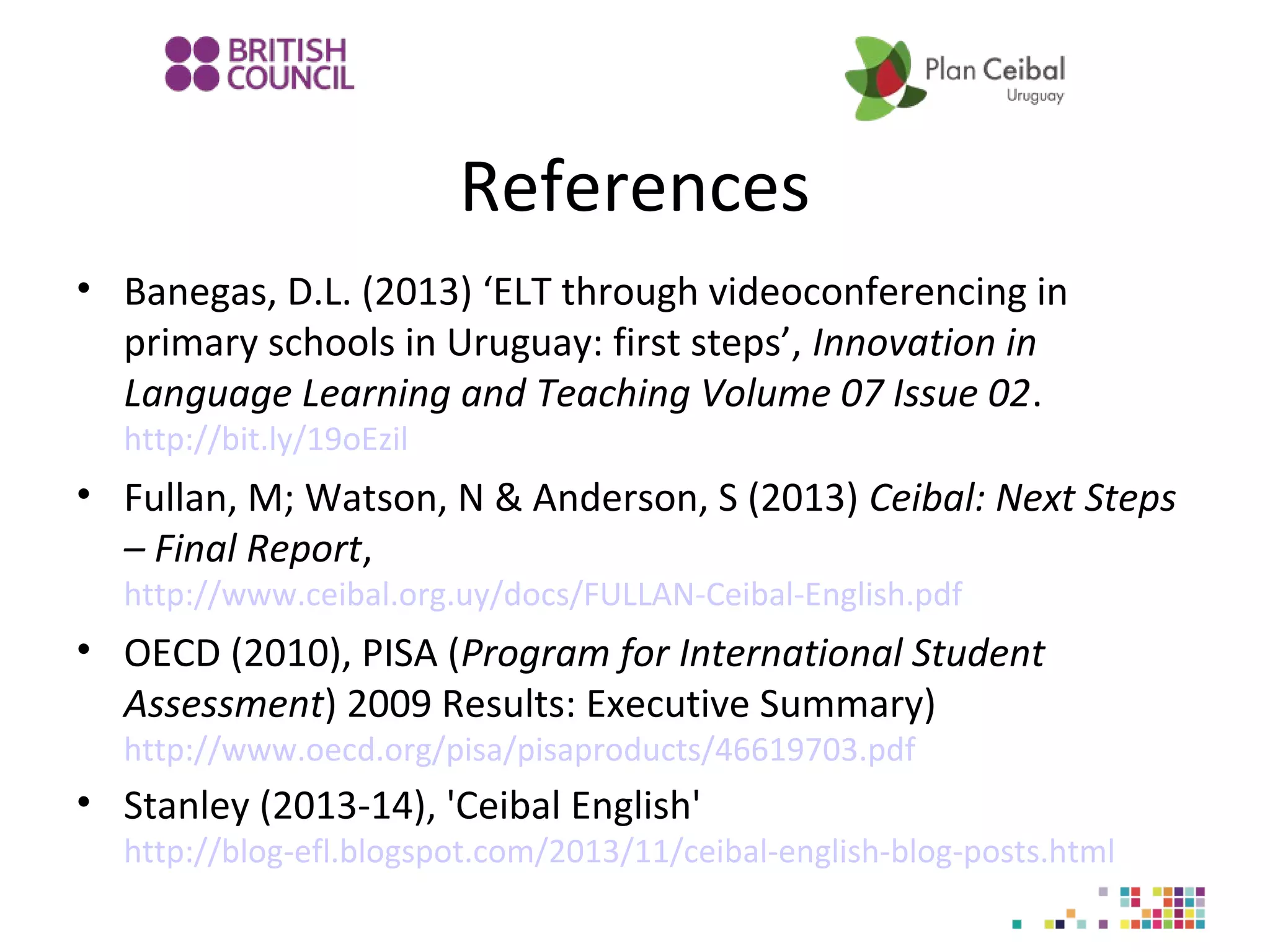 References
• Banegas, D.L. (2013) ‘ELT through videoconferencing in
primary schools in Uruguay: first steps’, Innovation in
Language Learning and Teaching Volume 07 Issue 02.
http://bit.ly/19oEzil

• Fullan, M; Watson, N & Anderson, S (2013) Ceibal: Next Steps
– Final Report,
http://www.ceibal.org.uy/docs/FULLAN-Ceibal-English.pdf

• OECD (2010), PISA (Program for International Student
Assessment) 2009 Results: Executive Summary)
http://www.oecd.org/pisa/pisaproducts/46619703.pdf

• Stanley (2013-14), 'Ceibal English'

http://blog-efl.blogspot.com/2013/11/ceibal-english-blog-posts.html

 