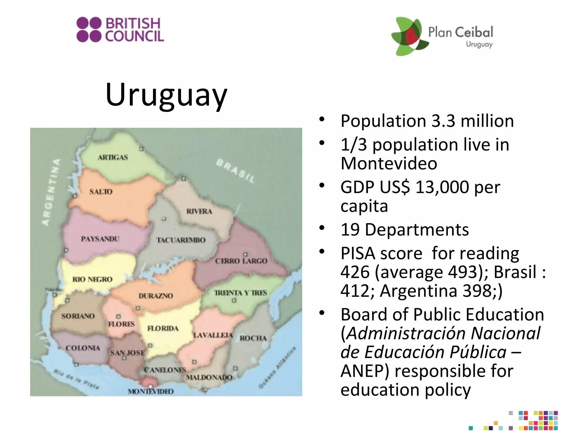 Uruguay

• Population 3.3 million
• 1/3 population live in
Montevideo
• GDP US$ 13,000 per
capita
• 19 Departments
• PISA score for reading
426 (average 493); Brasil :
412; Argentina 398;)
• Board of Public Education
(Administración Nacional
de Educación Pública –
ANEP) responsible for
education policy

 