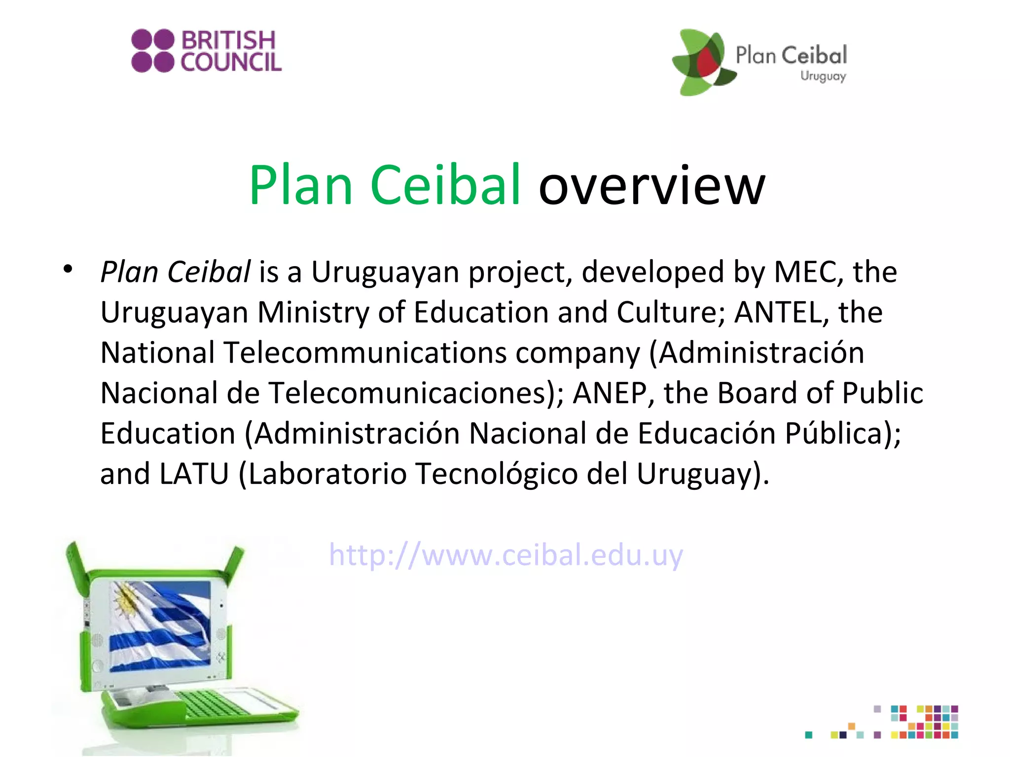 Plan Ceibal overview
• Plan Ceibal is a Uruguayan project, developed by MEC, the
Uruguayan Ministry of Education and Culture; ANTEL, the
National Telecommunications company (Administración
Nacional de Telecomunicaciones); ANEP, the Board of Public
Education (Administración Nacional de Educación Pública);
and LATU (Laboratorio Tecnológico del Uruguay).
http://www.ceibal.edu.uy

 