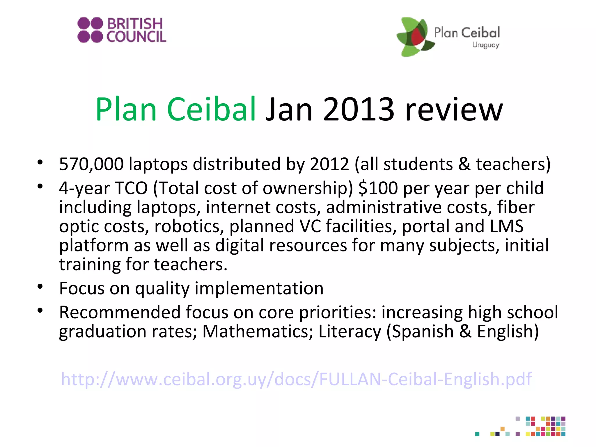 Plan Ceibal Jan 2013 review
• 570,000 laptops distributed by 2012 (all students & teachers)
• 4-year TCO (Total cost of ownership) $100 per year per child
including laptops, internet costs, administrative costs, fiber
optic costs, robotics, planned VC facilities, portal and LMS
platform as well as digital resources for many subjects, initial
training for teachers.
• Focus on quality implementation
• Recommended focus on core priorities: increasing high school
graduation rates; Mathematics; Literacy (Spanish & English)
http://www.ceibal.org.uy/docs/FULLAN-Ceibal-English.pdf

 