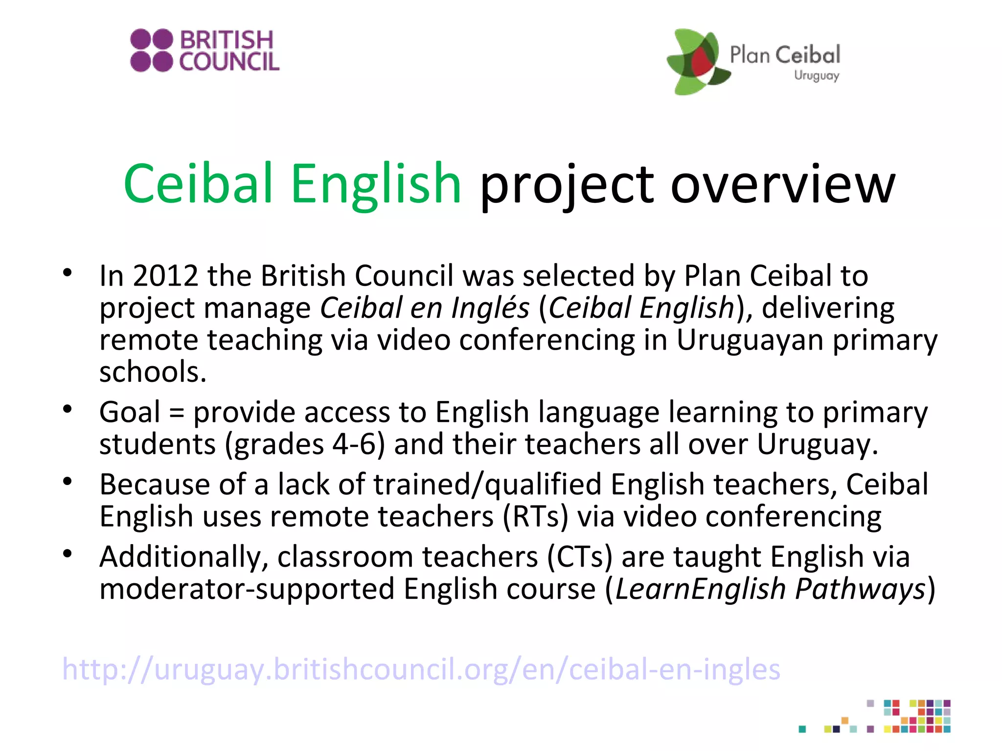 Ceibal English project overview
• In 2012 the British Council was selected by Plan Ceibal to
project manage Ceibal en Inglés (Ceibal English), delivering
remote teaching via video conferencing in Uruguayan primary
schools.
• Goal = provide access to English language learning to primary
students (grades 4-6) and their teachers all over Uruguay.
• Because of a lack of trained/qualified English teachers, Ceibal
English uses remote teachers (RTs) via video conferencing
• Additionally, classroom teachers (CTs) are taught English via
moderator-supported English course (LearnEnglish Pathways)
http://uruguay.britishcouncil.org/en/ceibal-en-ingles

 