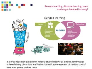 Remote teaching, distance learning, team 
teaching or blended learning? 
Blended learning 
a formal education program in which a student learns at least in part through 
online delivery of content and instruction with some element of student control 
over time, place, path or pace 
 