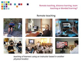 Remote teaching, distance learning, team 
teaching or blended learning? 
Remote teaching 
teaching of learners using an instructor based in another 
physical location 
 
