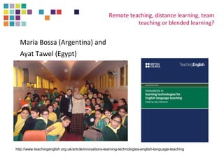 Maria Bossa (Argentina) and 
Ayat Tawel (Egypt) 
Remote teaching, distance learning, team 
teaching or blended learning? 
http://www.teachingenglish.org.uk/article/innovations-learning-technologies-english-language-teaching 
 