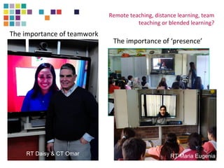Remote teaching, distance learning, team 
teaching or blended learning? 
The importance of ‘presence’ 
The importance of teamwork 
RT Daisy & CT Omar RT Maria Eugenia 
 