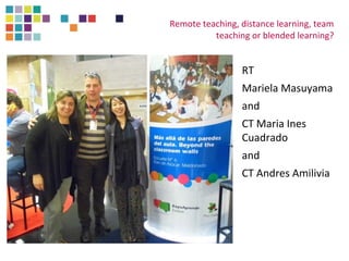 Remote teaching, distance learning, team 
teaching or blended learning? 
RT 
Mariela Masuyama 
and 
CT Maria Ines 
Cuadrado 
and 
CT Andres Amilivia 
 