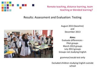 Remote teaching, distance learning, team 
teaching or blended learning? 
Results: Assessment and Evaluation: Testing 
August 2013 (baseline) 
and 
December 2013 
Aims: 
Evaluate differences:- 
Pilot groups 
March 2013 groups 
July 2013 groups 
Groups not studying English 
grammar/vocab test only 
Excluded children studying English outside 
school 
 