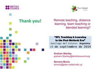 Remote teaching, distance 
learning, team teaching or 
blended learning? 
Thank you! 
Graham Stanley 
graham.Stanley@britishcouncil.org 
Serrana Muniz 
smuniz@plan.ceibal.edu.uy 
