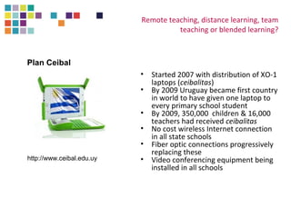 Remote teaching, distance learning, team 
teaching or blended learning? 
• Started 2007 with distribution of XO-1 
laptops (ceibalitas) 
• By 2009 Uruguay became first country 
in world to have given one laptop to 
every primary school student 
• By 2009, 350,000 children & 16,000 
teachers had received ceibalitas 
• No cost wireless Internet connection 
in all state schools 
• Fiber optic connections progressively 
replacing these 
• Video conferencing equipment being 
installed in all schools 
Plan Ceibal 
http://www.ceibal.edu.uy 
 