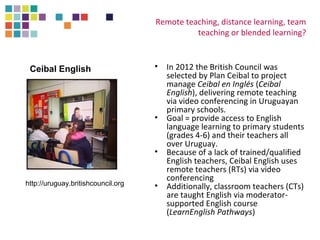 Remote teaching, distance learning, team 
teaching or blended learning? 
• In 2012 the British Council was 
selected by Plan Ceibal to project 
manage Ceibal en Inglés (Ceibal 
English), delivering remote teaching 
via video conferencing in Uruguayan 
primary schools. 
• Goal = provide access to English 
language learning to primary students 
(grades 4-6) and their teachers all 
over Uruguay. 
• Because of a lack of trained/qualified 
English teachers, Ceibal English uses 
remote teachers (RTs) via video 
conferencing 
• Additionally, classroom teachers (CTs) 
are taught English via moderator-supported 
English course 
(LearnEnglish Pathways) 
Ceibal English 
http://uruguay.britishcouncil.org 
 