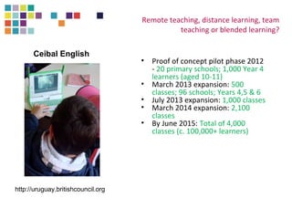 Remote teaching, distance learning, team 
teaching or blended learning? 
• Proof of concept pilot phase 2012 
- 20 primary schools; 1,000 Year 4 
learners (aged 10-11) 
• March 2013 expansion: 500 
classes; 96 schools; Years 4,5 & 6 
• July 2013 expansion: 1,000 classes 
• March 2014 expansion: 2,100 
classes 
• By June 2015: Total of 4,000 
classes (c. 100,000+ learners) 
Ceibal English 
http://uruguay.britishcouncil.org 
 