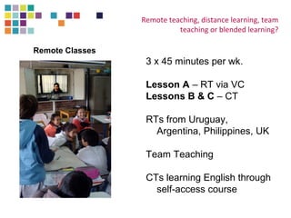 Remote teaching, distance learning, team 
teaching or blended learning? 
3 x 45 minutes per wk. 
Lesson A – RT via VC 
Lessons B & C – CT 
RTs from Uruguay, 
Argentina, Philippines, UK 
Team Teaching 
CTs learning English through 
self-access course 
Remote Classes 
 