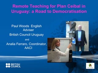 Remote Teaching for Plan Ceibal in 
Uruguay: a Road to Democratisation 
Paul Woods English 
Adviser 
British Council Uruguay 
and 
Analia Ferraro, Coordinator, 
AACI 
 