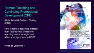 Remote Teaching and
Continuing Professional
Development (CPD)
Alicia Artusi & Graham Stanley
(2020)
How is remote teaching different
from face-to-face classroom
teaching and how might that
affect your approach to CPD?
What do you think?
https://ltsig.iatefl.org/new-research-book/
 
