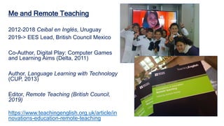 Me and Remote Teaching
2012-2018 Ceibal en Inglés, Uruguay
2019-> EES Lead, British Council Mexico
Co-Author, Digital Play: Computer Games
and Learning Aims (Delta, 2011)
Author, Language Learning with Technology
(CUP, 2013)
Editor, Remote Teaching (British Council,
2019)
https://www.teachingenglish.org.uk/article/in
novations-education-remote-teaching
 