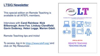 LTSIG Newsletter
This special edition on Remote Teaching is
available to all IATEFL members.
Interviews with Carol Rainbow; Nick
Bilborough; Anne Fox; Lindsay Clandfield;
Gavin Dudeney; Helen Legge; Marion Odell.
Remote Teaching tips and tricks!
To access, log in to https://www.iatefl.org/ and
click on 'My Resources’.
 