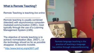 What is Remote Teaching?
Remote Teaching is teaching live online
Remote teaching is usually combined
(blended) with asynchronous computer-
mediated-communication (CMC), most
typically through the use of a Learning
Management System (LMS).
The objective of remote teaching is to
achieve normalization (Bax, 2003*), i.e.
the technology should as far as possible
disappear, to become invisible.
* http://www.tesl-ej.org/ej36/f1.pdf
Remote language teaching is the
practice of teaching a language
live online through videoconferencing.
 