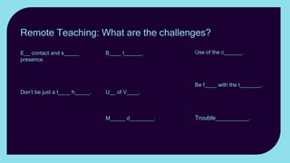Use of the c______. Use
realia; zoom in and out; show
something other than
yourself.
Be f____ with the t_______.
Keeping the attention of
students online can be a
challenge.
Trouble__________. Have
a plan B up your sleeve.
B____ l______. Exaggerate
gestures and face
expressions. Gesticulate, use
mannerisms, posture and
stance to convey emotion.
U__ of V____. Vary the
Volume; change the tone;
vary the pace.
M_____ d________. Keeping
the attention of students
online can be a challenge.
E__ contact and s_____
presence. How can you best
establish eye contact with
students when teaching
remotely?
Don’t be just a t____ h_____.
If you want your lesson to be
memorable, don’t just present
yourself as a talking head.
Remote Teaching: What are the challenges?
 