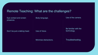 Use of the camera. Use
realia; zoom in and out; show
something other than
yourself.
Be familiar with the
technology. Keeping the
attention of students online
can be a challenge.
Troubleshooting. Have a
plan B. up your sleeve.
Body language. Exaggerate
gestures and face
expressions. Gesticulate, use
mannerisms, posture and
stance to convey emotion.
Use of Voice. Vary the
Volume; change the tone;
vary the pace.
Minimise distractions.
Keeping the attention of
students online can be a
challenge.
Eye contact and screen
presence. How can you best
establish eye contact with
students when teaching
remotely?
Don’t be just a talking head. If
you want your lesson to be
memorable, don’t just present
yourself as a talking head.
Remote Teaching: What are the challenges?
 