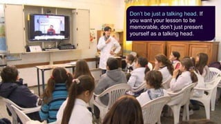 Don’t be just a talking head. If
you want your lesson to be
memorable, don’t just present
yourself as a talking head.
 