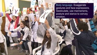 Body language. Exaggerate
gestures and face expressions.
Gesticulate, use mannerisms,
posture and stance to convey
emotion.
 