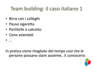 Team building: il caso italiano 1
• Birra con i colleghi
• Pausa sigaretta
• Partitelle a calcetto
• Cene aziendali
• …
In pratica viene ritagliato del tempo cosi che le
persone possano stare assieme.. E conoscersi.
 