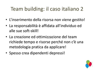 Team building: il caso italiano 2
• L’inserimento della risorsa non viene gestito!
• La responsabilità è affidata all’individuo ed
alle sue soft-skill!
• La creazione ed ottimizzazione del team
richiede tempo e risorse perché non c’è una
metodologia pratica da applicare!
• Spesso crea dipendenti depressi!
 