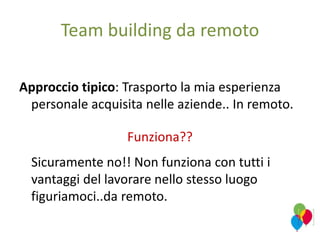 Team building da remoto
Approccio tipico: Trasporto la mia esperienza
personale acquisita nelle aziende.. In remoto.
Funziona??
Sicuramente no!! Non funziona con tutti i
vantaggi del lavorare nello stesso luogo
figuriamoci..da remoto.
 