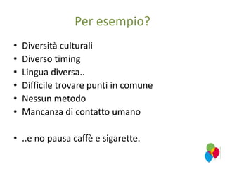 Per esempio?
• Diversità culturali
• Diverso timing
• Lingua diversa..
• Difficile trovare punti in comune
• Nessun metodo
• Mancanza di contatto umano
• ..e no pausa caffè e sigarette.
 