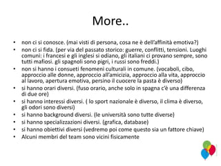 More..
• non ci si conosce. (mai visti di persona, cosa ne è dell’affinità emotiva?)
• non ci si fida. (per via del passato storico: guerre, conflitti, tensioni. Luoghi
comuni: i francesi e gli inglesi si odiano, gli italiani ci provano sempre, sono
tutti mafiosi. gli spagnoli sono pigri, i russi sono freddi.)
• non si hanno i consueti fenomeni culturali in comune. (vocaboli, cibo,
approccio alle donne, approccio all’amicizia, approccio alla vita, approccio
al lavoro, apertura emotiva, persino il cuocere la pasta è diverso)
• si hanno orari diversi. (fuso orario, anche solo in spagna c’è una differenza
di due ore)
• si hanno interessi diversi. ( lo sport nazionale è diverso, il clima è diverso,
gli odori sono diversi)
• si hanno background diversi. (le università sono tutte diverse)
• si hanno specializzazioni diversi. (grafica, database)
• si hanno obiettivi diversi (vedremo poi come questo sia un fattore chiave)
• Alcuni membri del team sono vicini fisicamente
 