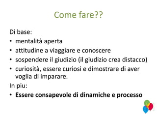 Come fare??
Di base:
• mentalità aperta
• attitudine a viaggiare e conoscere
• sospendere il giudizio (il giudizio crea distacco)
• curiosità, essere curiosi e dimostrare di aver
voglia di imparare.
In piu:
• Essere consapevole di dinamiche e processo
 
