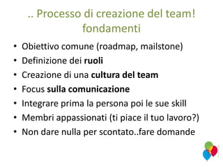 .. Processo di creazione del team!
fondamenti
• Obiettivo comune (roadmap, mailstone)
• Definizione dei ruoli
• Creazione di una cultura del team
• Focus sulla comunicazione
• Integrare prima la persona poi le sue skill
• Membri appassionati (ti piace il tuo lavoro?)
• Non dare nulla per scontato..fare domande
 