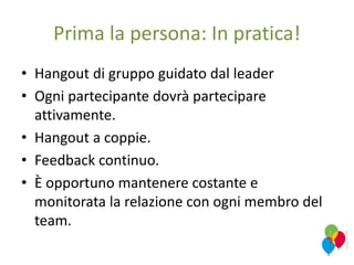 Prima la persona: In pratica!
• Hangout di gruppo guidato dal leader
• Ogni partecipante dovrà partecipare
attivamente.
• Hangout a coppie.
• Feedback continuo.
• È opportuno mantenere costante e
monitorata la relazione con ogni membro del
team.
 