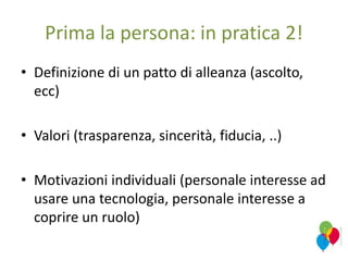 Prima la persona: in pratica 2!
• Definizione di un patto di alleanza (ascolto,
ecc)
• Valori (trasparenza, sincerità, fiducia, ..)
• Motivazioni individuali (personale interesse ad
usare una tecnologia, personale interesse a
coprire un ruolo)
 