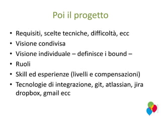 Poi il progetto
• Requisiti, scelte tecniche, difficoltà, ecc
• Visione condivisa
• Visione individuale – definisce i bound –
• Ruoli
• Skill ed esperienze (livelli e compensazioni)
• Tecnologie di integrazione, git, atlassian, jira
dropbox, gmail ecc
 