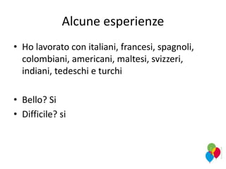 Alcune esperienze
• Ho lavorato con italiani, francesi, spagnoli,
colombiani, americani, maltesi, svizzeri,
indiani, tedeschi e turchi
• Bello? Si
• Difficile? si
 